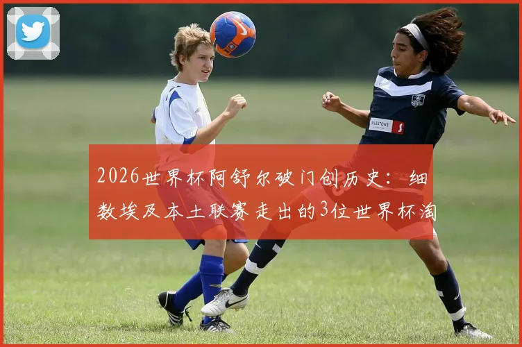 2026世界杯阿舒尔破门创历史：细数埃及本土联赛走出的3位世界杯淘汰赛进球功臣