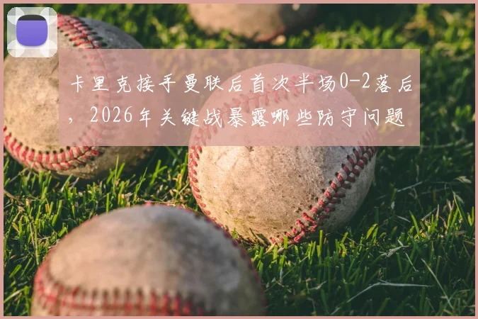 卡里克接手曼联后首次半场0-2落后，2026年关键战暴露哪些防守问题与中场失控隐患