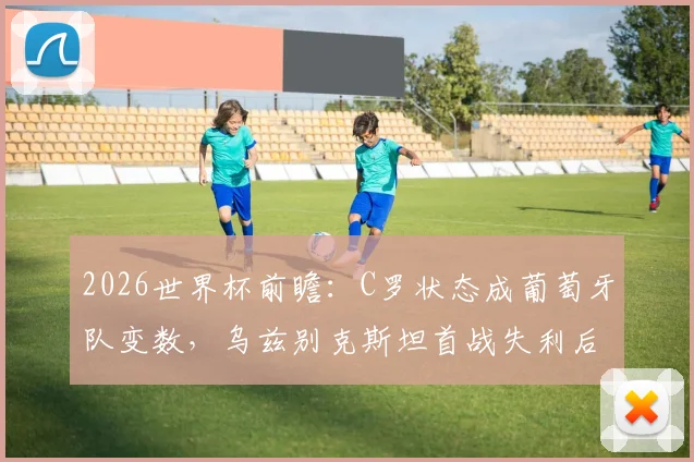 2026世界杯前瞻：C罗状态成葡萄牙队变数，乌兹别克斯坦首战失利后路在何方？