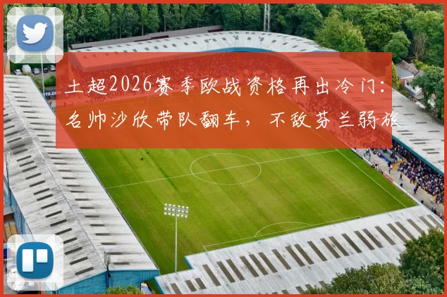 土超2026赛季欧战资格再出冷门:名帅沙欣带队翻车,不敌芬兰弱旅止步欧协联,球迷热议三点原因