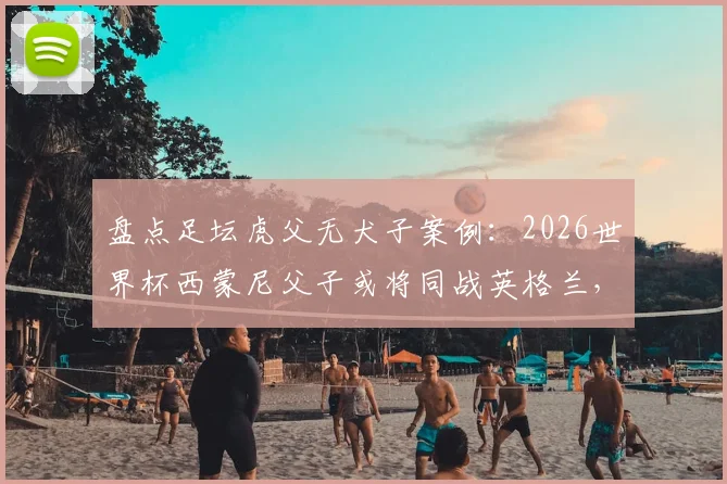 盘点足坛虎父无犬子案例:2026世界杯西蒙尼父子或将同战英格兰,史上仅第三次
