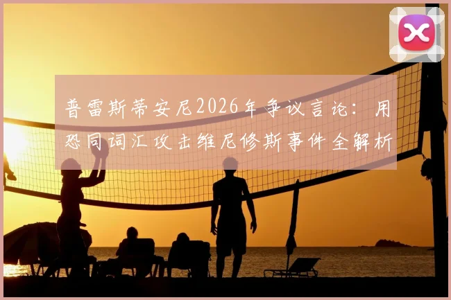普雷斯蒂安尼2026年争议言论：用恐同词汇攻击维尼修斯事件全解析，探讨足坛歧视顽疾