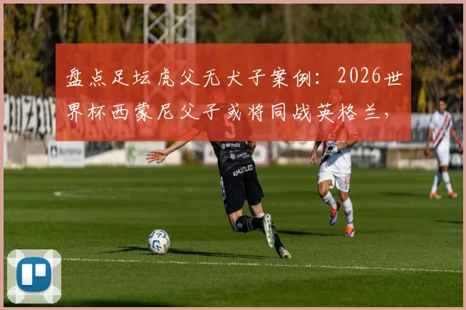 盘点足坛虎父无犬子案例:2026世界杯西蒙尼父子或将同战英格兰,史上仅第三次