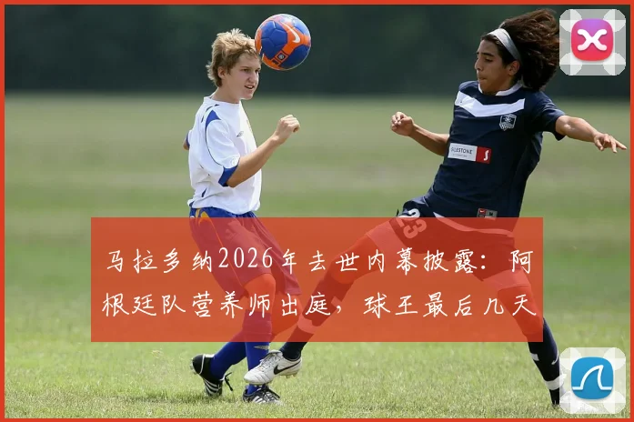 马拉多纳2026年去世内幕披露:阿根廷队营养师出庭,球王最后几天几乎未进食