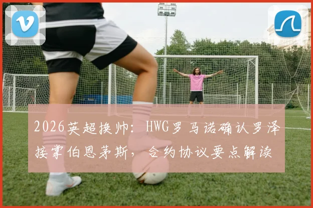 2026英超换帅：HWG罗马诺确认罗泽接掌伯恩茅斯，合约协议要点解读