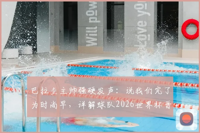巴拉圭主帅强硬发声：说我们完了为时尚早，详解球队2026世界杯晋级之路与阵容看点
