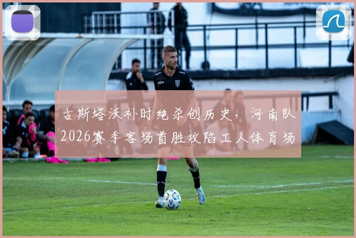 古斯塔沃补时绝杀创历史，河南队2026赛季客场首胜攻陷工人体育场