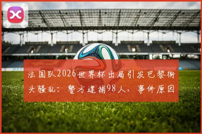 法国队2026世界杯出局引发巴黎街头骚乱：警方逮捕98人，事件原因与后续影响解读