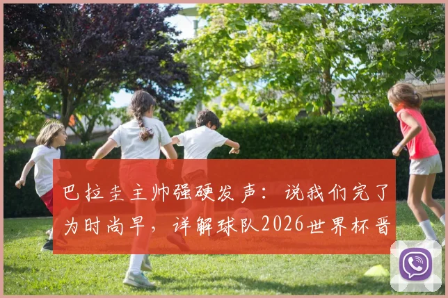 巴拉圭主帅强硬发声：说我们完了为时尚早，详解球队2026世界杯晋级之路与阵容看点