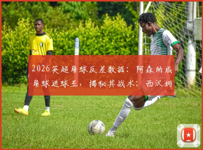 2026英超角球反差数据：阿森纳成角球进球王，揭秘其战术；西汉姆联防守漏洞在哪，如何改善？