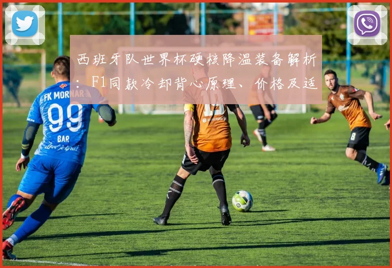 西班牙队世界杯硬核降温装备解析：F1同款冷却背心原理、价格及适用运动场景全指南