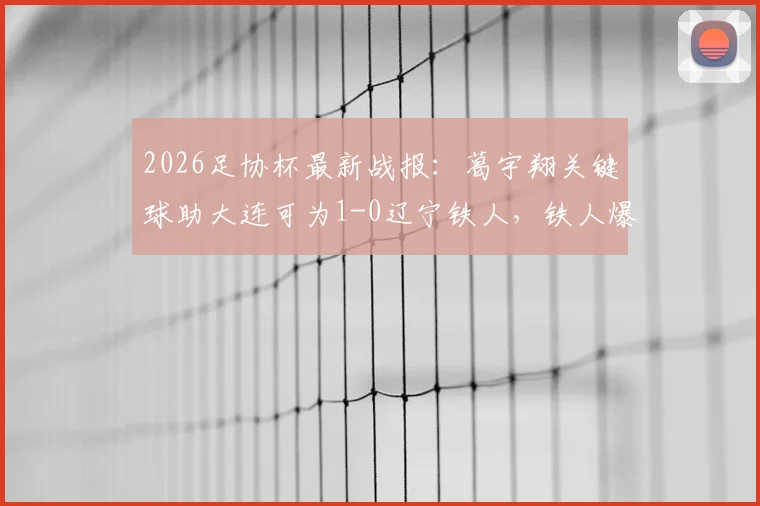 2026足协杯最新战报：葛宇翔关键球助大连可为1-0辽宁铁人，铁人爆冷止步原因解析与赛事回放