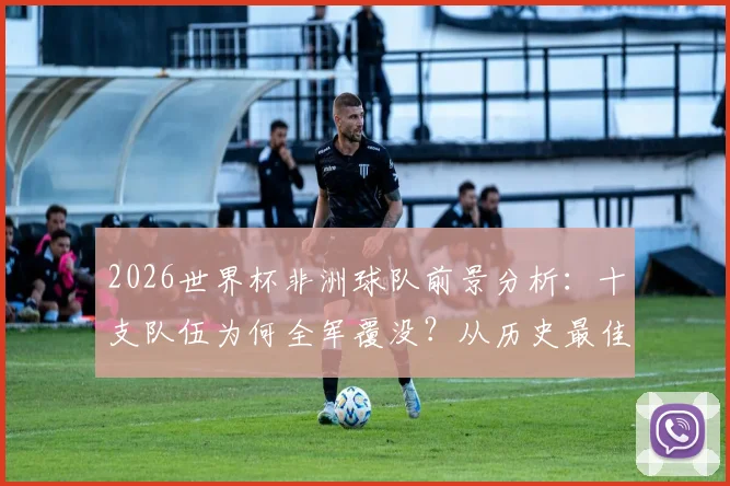 2026世界杯非洲球队前景分析：十支队伍为何全军覆没？从历史最佳到本届出局深度解读