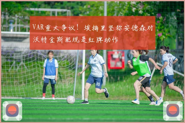 VAR重大争议！埃梅里坚称安德森对沃特金斯犯规是红牌动作