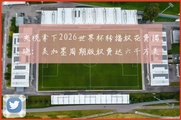 央视拿下2026世界杯转播权花费揭晓：美加墨周期版权费达六千万美元，国内观看渠道一览
