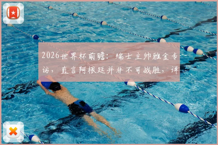 2026世界杯前瞻：瑞士主帅雅金专访，直言阿根廷并非不可战胜，详解曼赞比使用策略