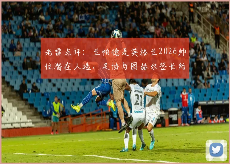 老雷点评：兰帕德是英格兰2026帅位潜在人选，足协与图赫尔签长约存在哪些隐忧？