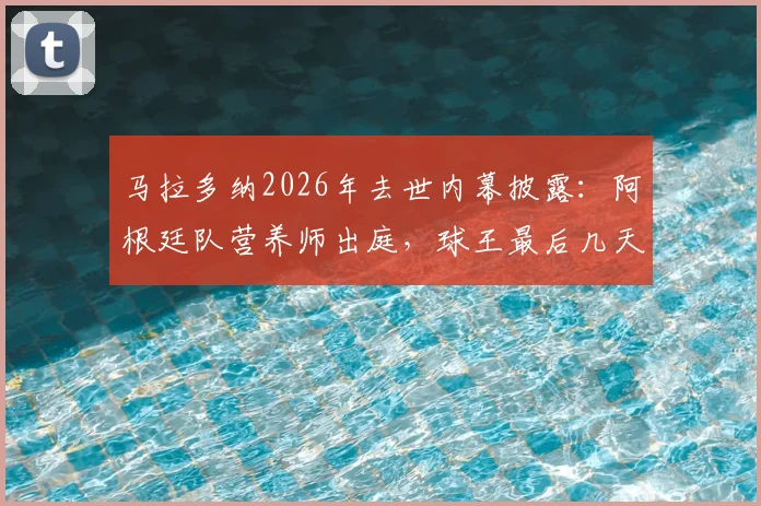 马拉多纳2026年去世内幕披露:阿根廷队营养师出庭,球王最后几天几乎未进食