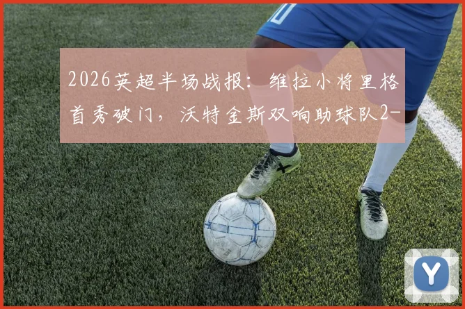 2026英超半场战报:维拉小将里格首秀破门,沃特金斯双响助球队2-1领先桑德兰,附比赛集锦回放与球员分析