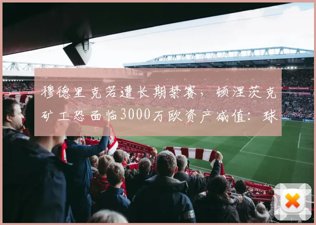 穆德里克若遭长期禁赛，顿涅茨克矿工恐面临3000万欧资产减值：球员禁赛如何重创俱乐部财政？
