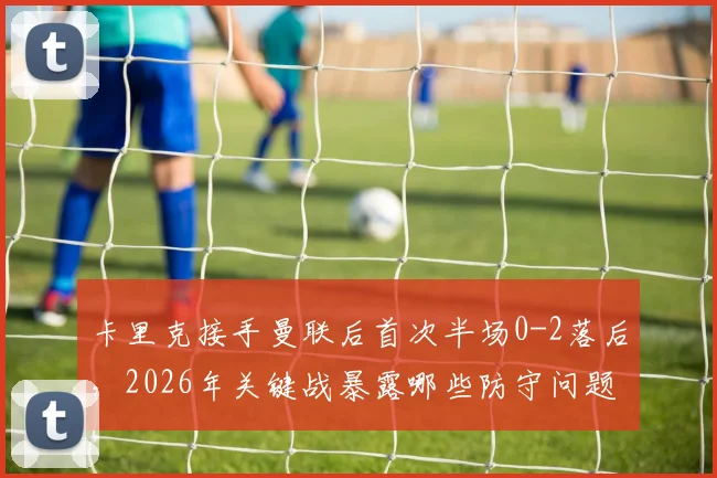 卡里克接手曼联后首次半场0-2落后，2026年关键战暴露哪些防守问题与中场失控隐患