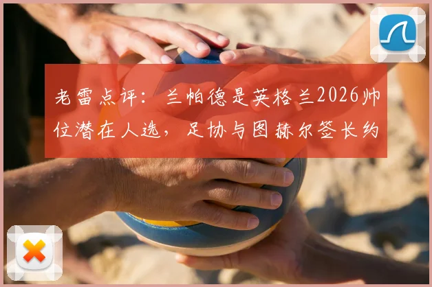 老雷点评：兰帕德是英格兰2026帅位潜在人选，足协与图赫尔签长约存在哪些隐忧？