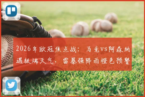 2026年欧冠焦点战：马竞vs阿森纳遇极端天气，雷暴强降雨橙色预警下的观赛与比赛指南