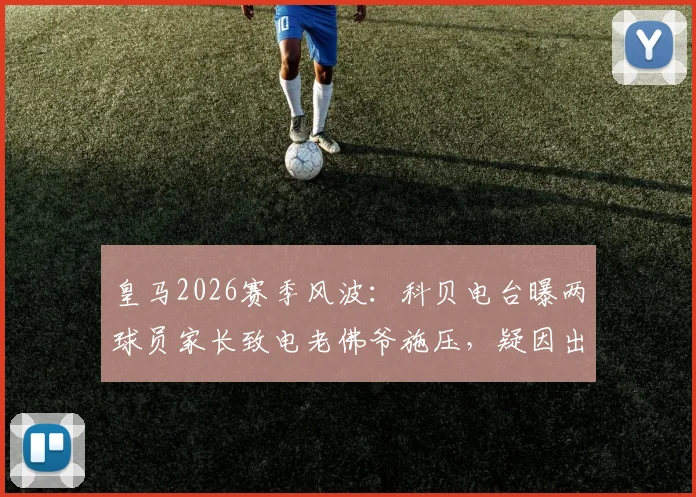 皇马2026赛季风波:科贝电台曝两球员家长致电老佛爷施压,疑因出场时间引争议