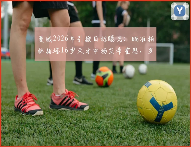 曼城2026年引援目标曝光:瞄准柏林赫塔16岁天才中场艾希霍恩,罗马诺独家透露转会意向与球员技术特点分析