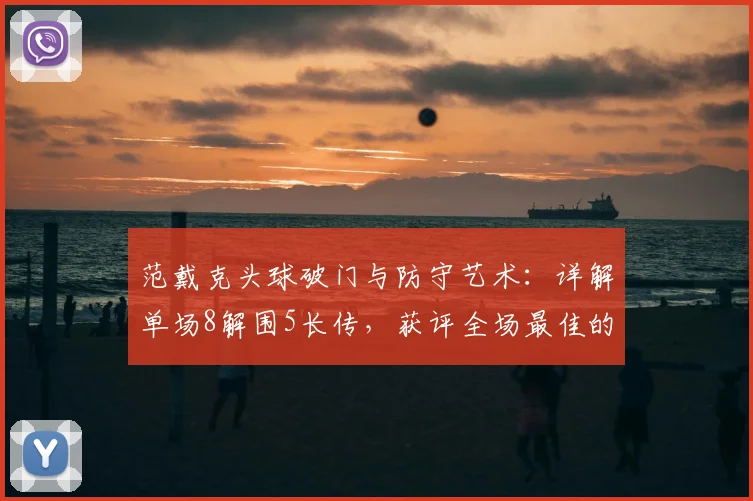范戴克头球破门与防守艺术：详解单场8解围5长传，获评全场最佳的背后标准
