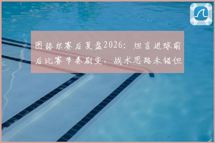 图赫尔赛后复盘2026：坦言进球前后比赛节奏剧变，战术思路未错但失利已成常态，深度剖析为何得势不得分
