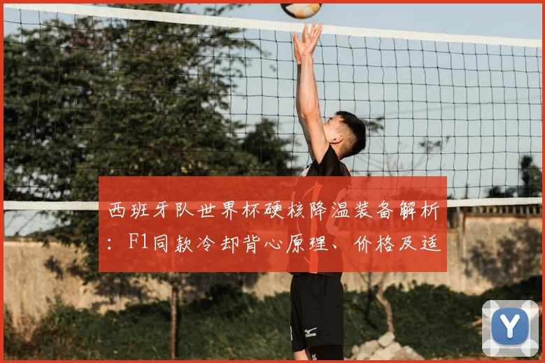 西班牙队世界杯硬核降温装备解析：F1同款冷却背心原理、价格及适用运动场景全指南