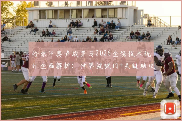 恰尔汗奥卢战罗马2026全场技术统计全面解析：世界波破门+关键助攻，91%传球成功率如何主导比赛