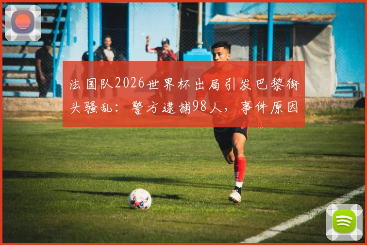 法国队2026世界杯出局引发巴黎街头骚乱：警方逮捕98人，事件原因与后续影响解读