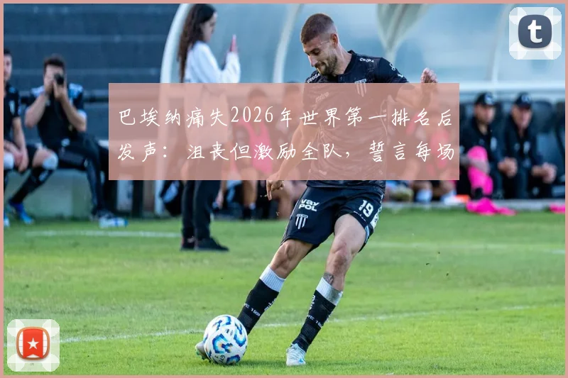 巴埃纳痛失2026年世界第一排名后发声:沮丧但激励全队,誓言每场必争胜