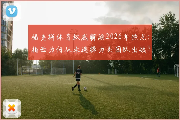 福克斯体育权威解读2026年热点：梅西为何从未选择为美国队出战？阿根廷国籍与足球忠诚的深层分析