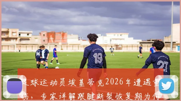足球运动员埃基蒂克2026年遭遇重伤，专家详解跟腱断裂恢复期为何至少9个月及重返赛场前景分析