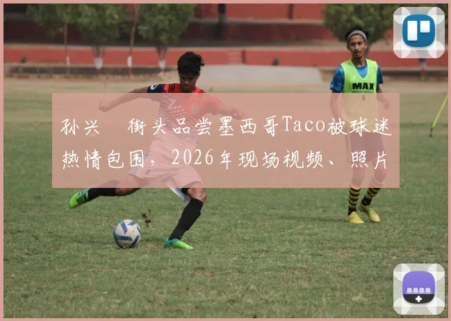 孙兴慜街头品尝墨西哥Taco被球迷热情包围，2026年现场视频、照片及超高人气细节全解析