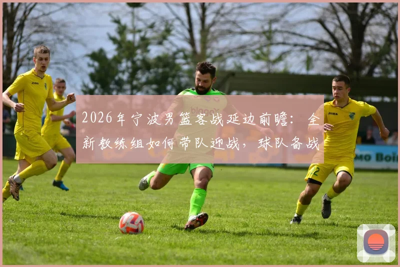 2026年宁波男篮客战延边前瞻：全新教练组如何带队迎战，球队备战情况深度解读