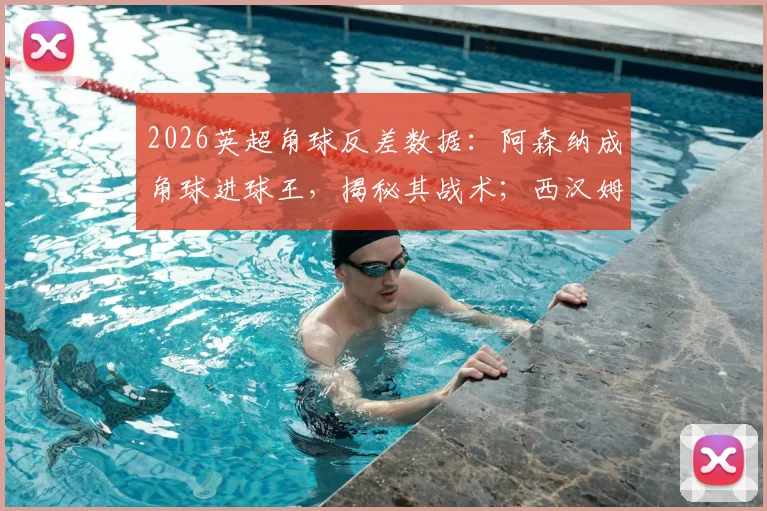 2026英超角球反差数据：阿森纳成角球进球王，揭秘其战术；西汉姆联防守漏洞在哪，如何改善？