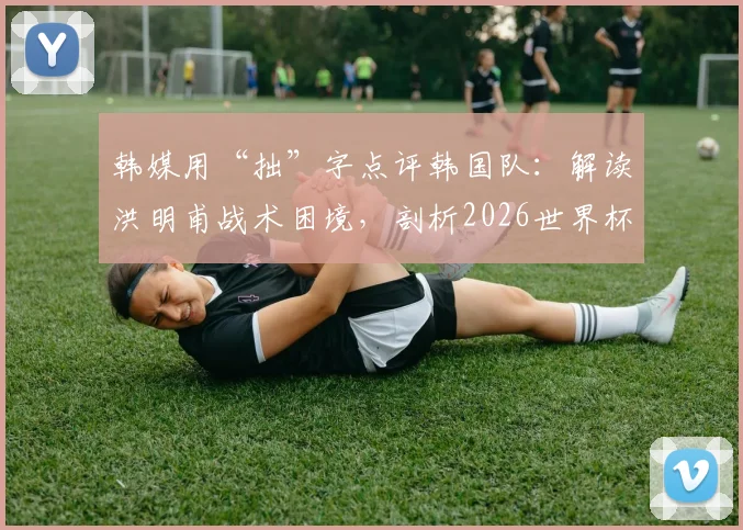 韩媒用“拙”字点评韩国队：解读洪明甫战术困境，剖析2026世界杯前韩国足球真实水平