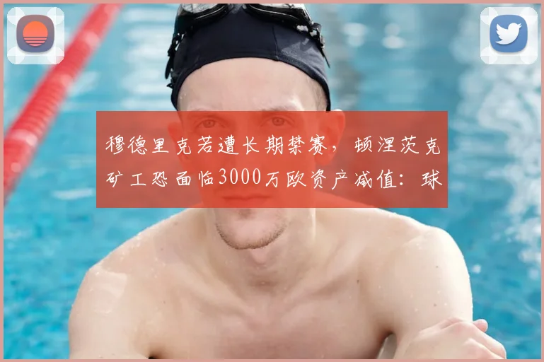 穆德里克若遭长期禁赛，顿涅茨克矿工恐面临3000万欧资产减值：球员禁赛如何重创俱乐部财政？