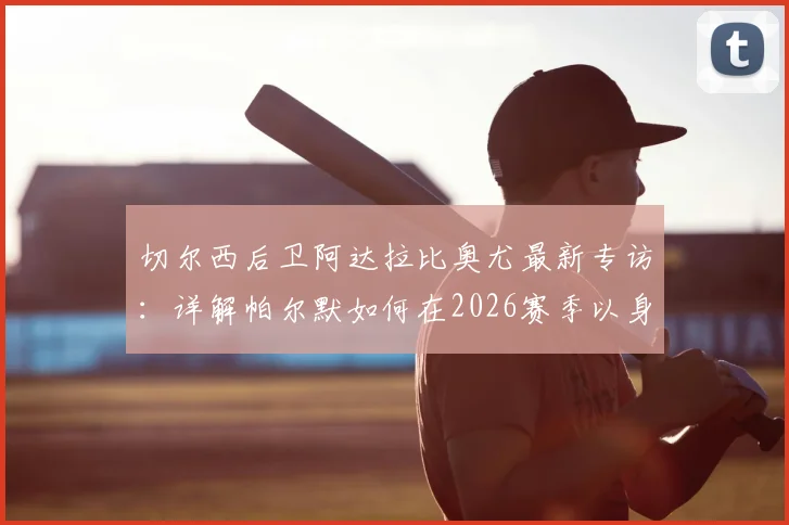 切尔西后卫阿达拉比奥尤最新专访：详解帕尔默如何在2026赛季以身作则，成为球队关键领袖