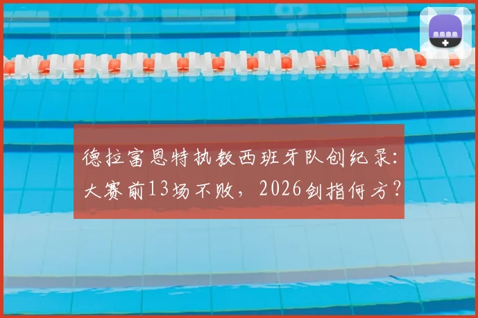 德拉富恩特执教西班牙队创纪录:大赛前13场不败,2026剑指何方?附完整不败战绩表