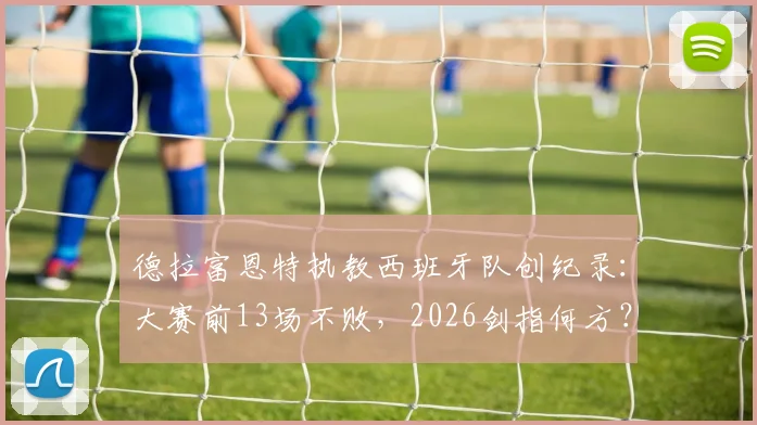 德拉富恩特执教西班牙队创纪录：大赛前13场不败，2026剑指何方？附完整不败战绩表