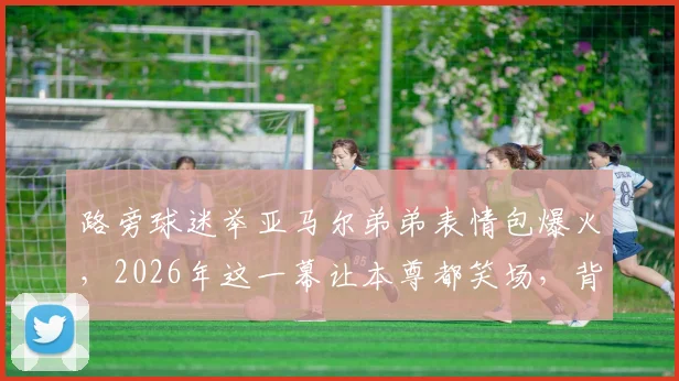 路旁球迷举亚马尔弟弟表情包爆火，2026年这一幕让本尊都笑场，背后趣事全解读