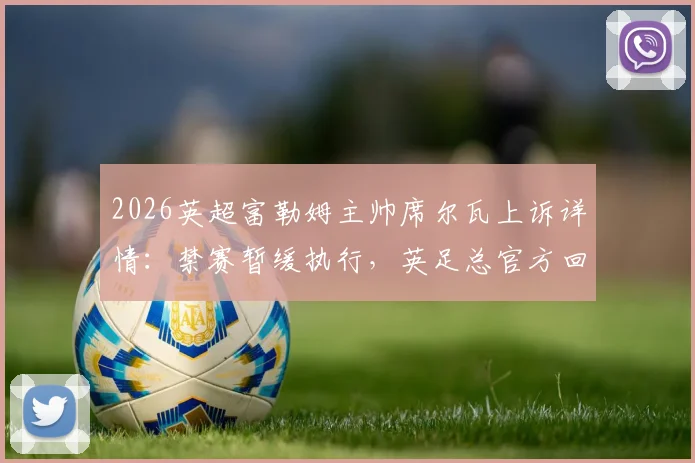 2026英超富勒姆主帅席尔瓦上诉详情：禁赛暂缓执行，英足总官方回应与后续赛程影响解读