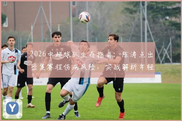 2026中超球队生存指南：陈涛点出密集赛程伤病风险，实战解析年轻球员如何抓住上位机会与球队轮换策略