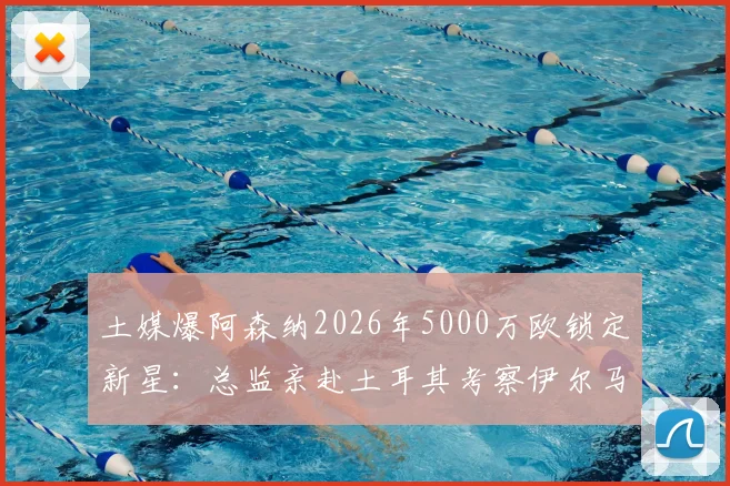 土媒爆阿森纳2026年5000万欧锁定新星:总监亲赴土耳其考察伊尔马兹,他会是枪手锋线答案吗?