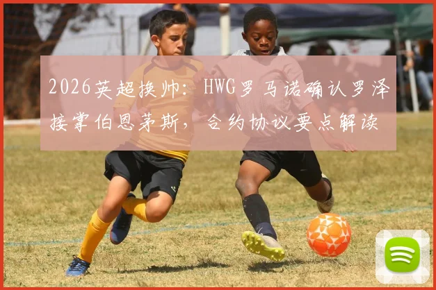 2026英超换帅：HWG罗马诺确认罗泽接掌伯恩茅斯，合约协议要点解读